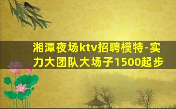 湘潭夜场ktv招聘模特-实力大团队大场子1500起步